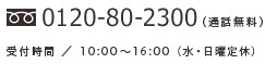 TEL : 0120-80-2300 （通話無料） 受付時間／10:00〜17:00（日曜定休）