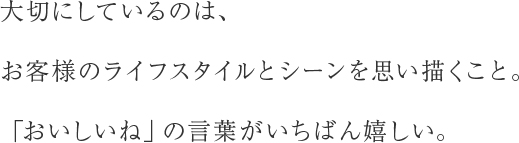 大切にしているのは、お客様のライフスタイルとシーンを思い描くこと。「おいしいね」の言葉がいちばん嬉しい。