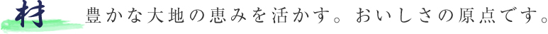 “材”豊かな大地の恵みを活かす。おいしさの原点です。