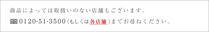 商品によっては取扱いのない店舗もございます。TEL : 0120-51-3500（もしくは各店舗）までおお尋ね下さい。